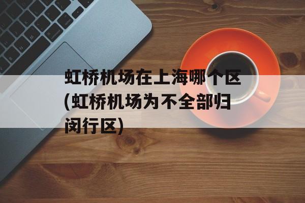 虹桥机场在上海哪个区(虹桥机场为不全部归闵行区)-第1张图片-