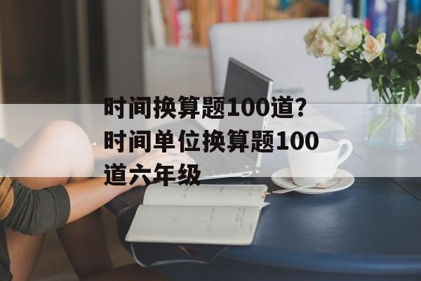 时间换算题100道？时间单位换算题100道六年级-第1张图片-