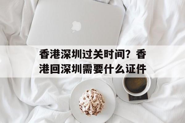 香港深圳过关时间？香港回深圳需要什么证件-第1张图片-