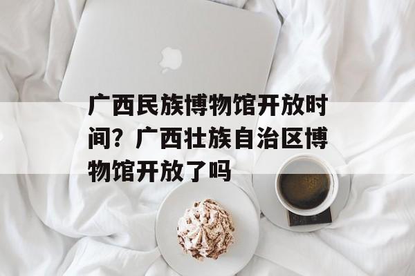 广西民族博物馆开放时间？广西壮族自治区博物馆开放了吗-第1张图片-