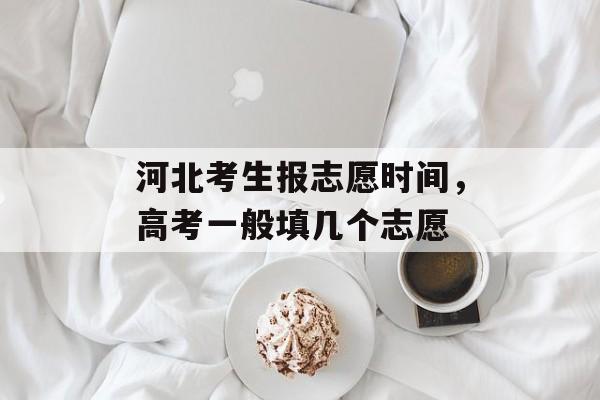 河北考生报志愿时间，高考一般填几个志愿-第1张图片-