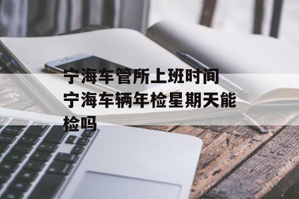 宁海车管所上班时间 宁海车辆年检星期天能检吗-第1张图片-