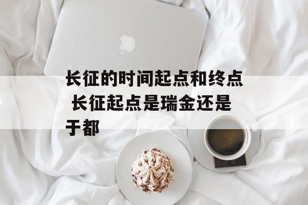 长征的时间起点和终点 长征起点是瑞金还是于都-第1张图片-