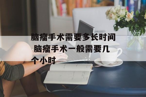 脑瘤手术需要多长时间 脑瘤手术一般需要几个小时-第1张图片-