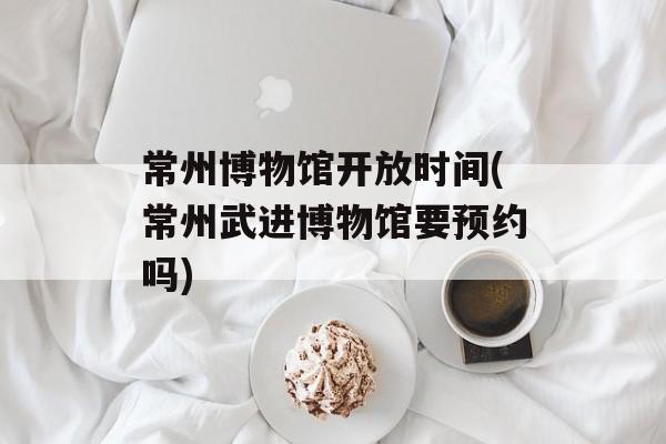常州博物馆开放时间(常州武进博物馆要预约吗)-第1张图片-