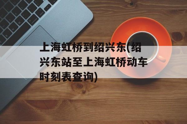 上海虹桥到绍兴东(绍兴东站至上海虹桥动车时刻表查询)-第1张图片-