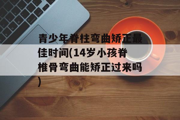 青少年脊柱弯曲矫正最佳时间(14岁小孩脊椎骨弯曲能矫正过来吗)-第1张图片-