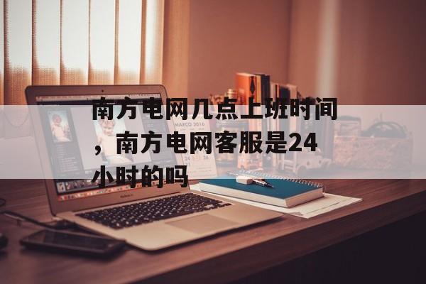 南方电网几点上班时间，南方电网客服是24小时的吗-第1张图片-
