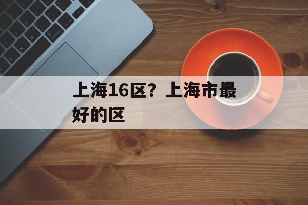 上海16区？上海市最好的区-第1张图片-