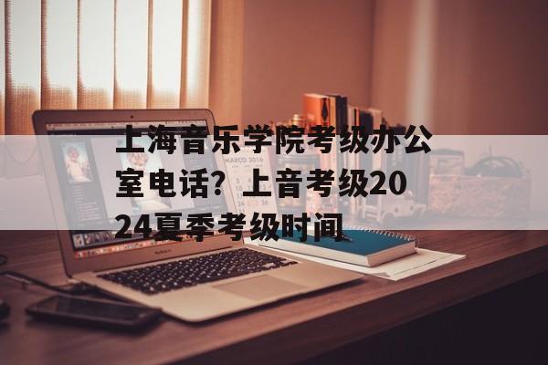 上海音乐学院考级办公室电话？上音考级2024夏季考级时间-第1张图片-