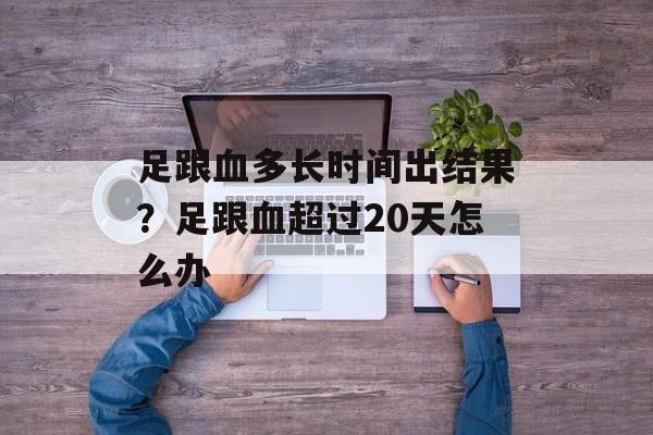 足跟血多长时间出结果？足跟血超过20天怎么办-第1张图片-