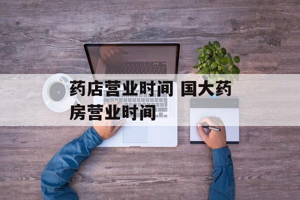 药店营业时间 国大药房营业时间-第1张图片-