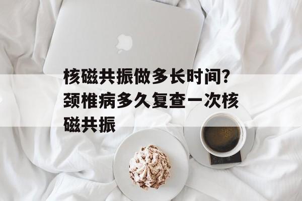核磁共振做多长时间？颈椎病多久复查一次核磁共振-第1张图片-