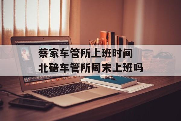 蔡家车管所上班时间 北碚车管所周末上班吗-第1张图片-