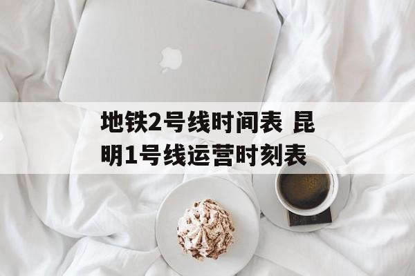 地铁2号线时间表 昆明1号线运营时刻表-第1张图片-