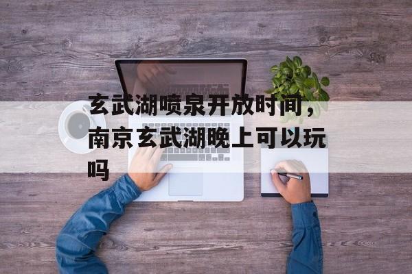玄武湖喷泉开放时间，南京玄武湖晚上可以玩吗-第1张图片-