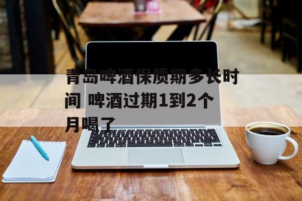 青岛啤酒保质期多长时间 啤酒过期1到2个月喝了-第1张图片-