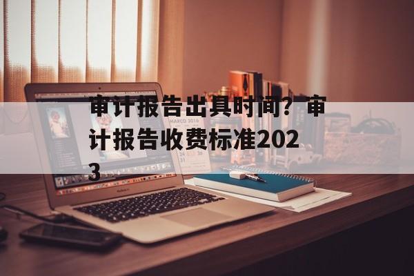 审计报告出具时间？审计报告收费标准2023-第1张图片-