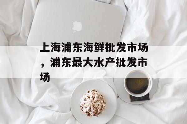 上海浦东海鲜批发市场，浦东最大水产批发市场-第1张图片-