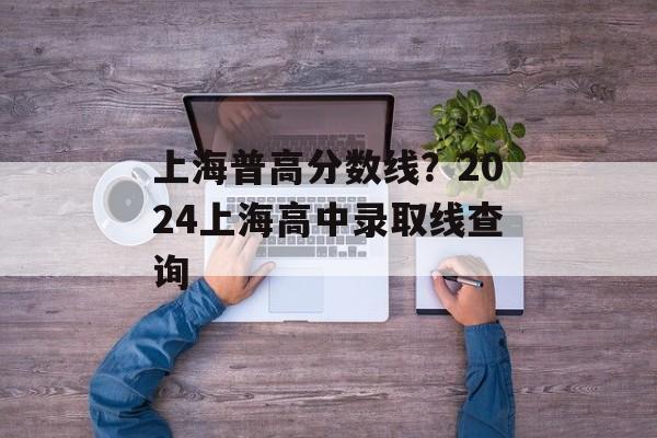 上海普高分数线？2024上海高中录取线查询-第1张图片-