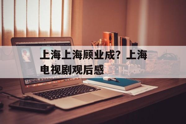 上海上海顾业成？上海电视剧观后感-第1张图片-