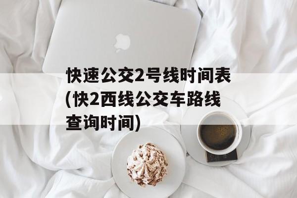 快速公交2号线时间表(快2西线公交车路线查询时间)-第1张图片-