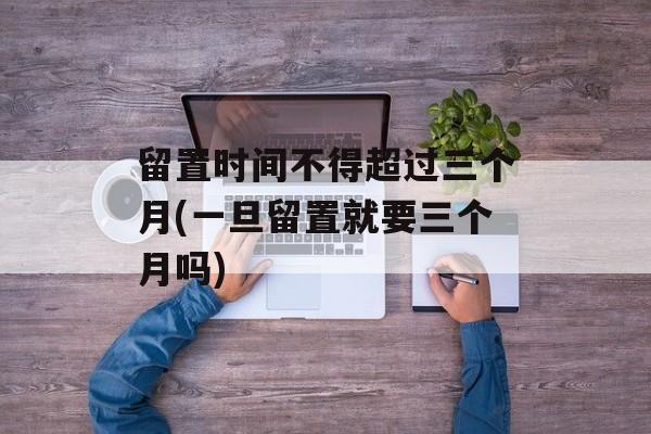 留置时间不得超过三个月(一旦留置就要三个月吗)-第1张图片-
