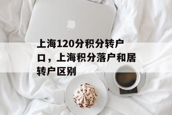 上海120分积分转户口，上海积分落户和居转户区别-第1张图片-