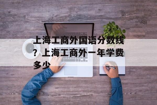 上海工商外国语分数线？上海工商外一年学费多少-第1张图片-