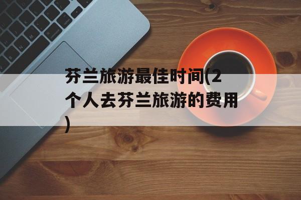 芬兰旅游最佳时间(2个人去芬兰旅游的费用)-第1张图片-