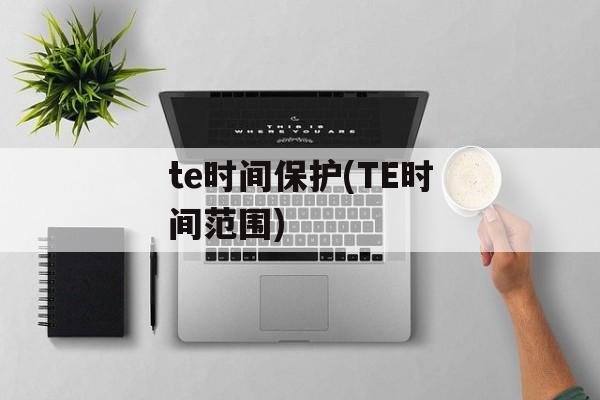 te时间保护(TE时间范围)-第1张图片-