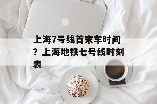 上海7号线首末车时间？上海地铁七号线时刻表-第1张图片-
