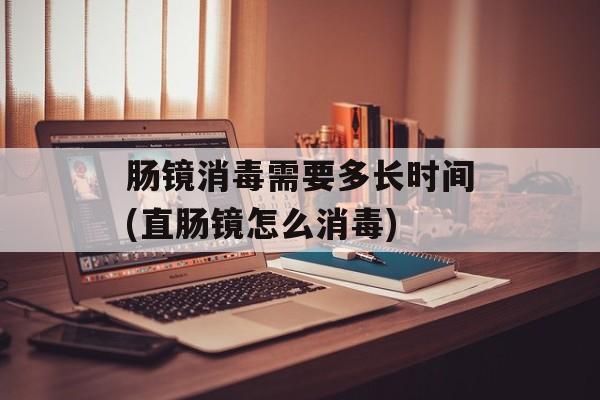 肠镜消毒需要多长时间(直肠镜怎么消毒)-第1张图片-