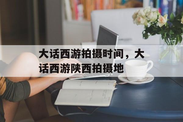 大话西游拍摄时间，大话西游陕西拍摄地-第1张图片-