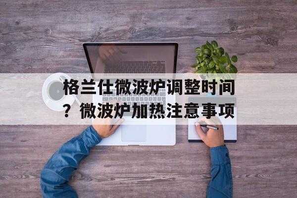 格兰仕微波炉调整时间？微波炉加热注意事项-第1张图片-