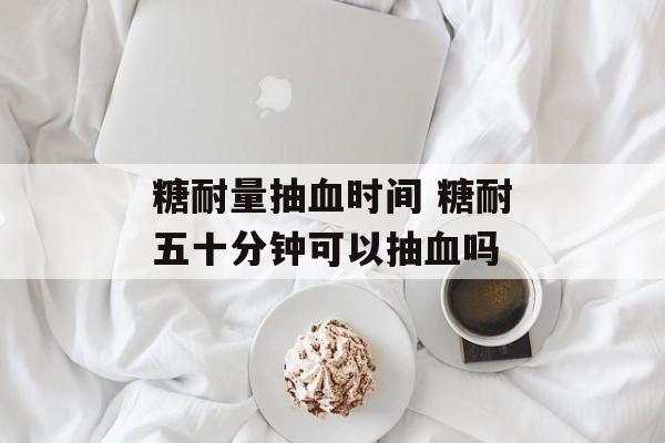 糖耐量抽血时间 糖耐五十分钟可以抽血吗-第1张图片-