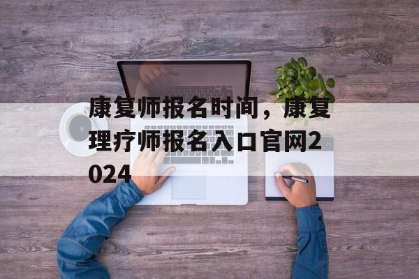 康复师报名时间，康复理疗师报名入口官网2024-第1张图片-