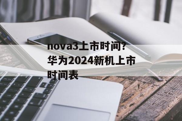 nova3上市时间？华为2024新机上市时间表-第1张图片-