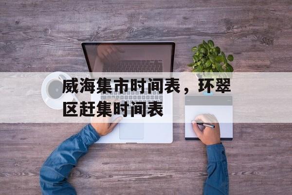 威海集市时间表，环翠区赶集时间表-第1张图片-