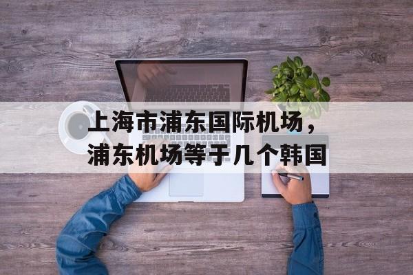 上海市浦东国际机场，浦东机场等于几个韩国-第1张图片-