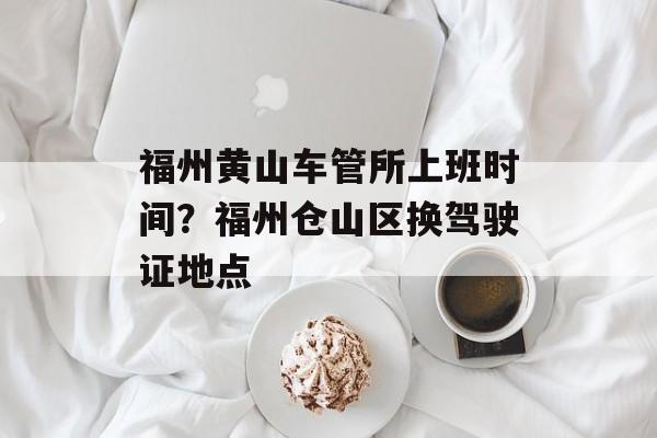 福州黄山车管所上班时间？福州仓山区换驾驶证地点-第1张图片-