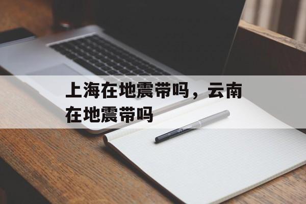 上海在地震带吗，云南在地震带吗-第1张图片-