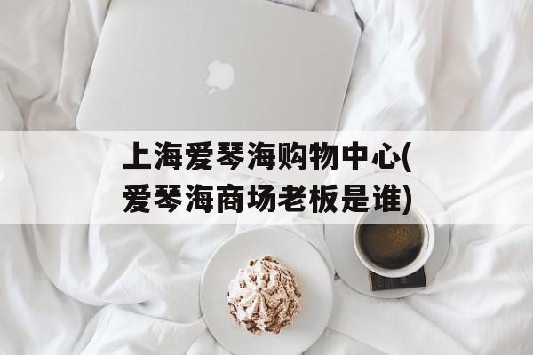 上海爱琴海购物中心(爱琴海商场老板是谁)-第1张图片-
