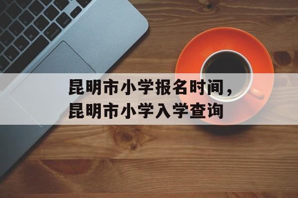 昆明市小学报名时间，昆明市小学入学查询-第1张图片-
