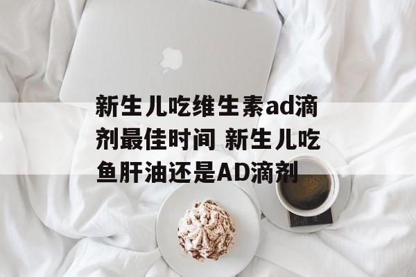 新生儿吃维生素ad滴剂最佳时间 新生儿吃鱼肝油还是AD滴剂-第1张图片-