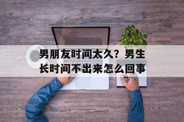 男朋友时间太久？男生长时间不出来怎么回事-第1张图片-