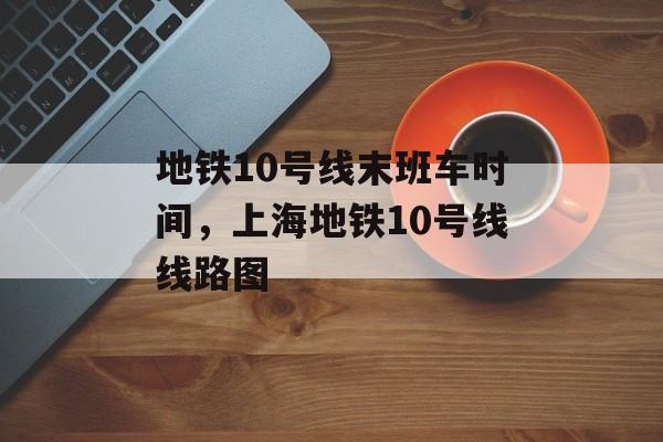 地铁10号线末班车时间，上海地铁10号线线路图-第1张图片-