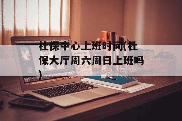 社保中心上班时间(社保大厅周六周日上班吗)-第1张图片-