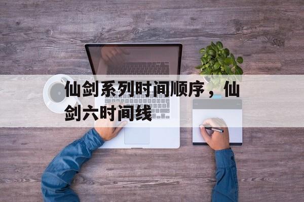 仙剑系列时间顺序，仙剑六时间线-第1张图片-