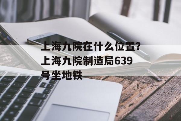 上海九院在什么位置？上海九院制造局639号坐地铁-第1张图片-